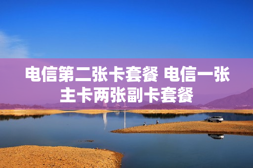 电信第二张卡套餐 电信一张主卡两张副卡套餐