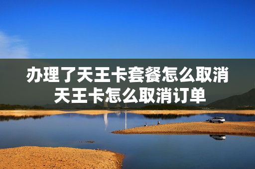 办理了天王卡套餐怎么取消 天王卡怎么取消订单