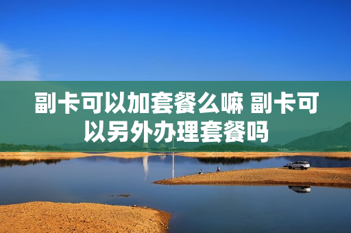 副卡可以加套餐么嘛 副卡可以另外办理套餐吗