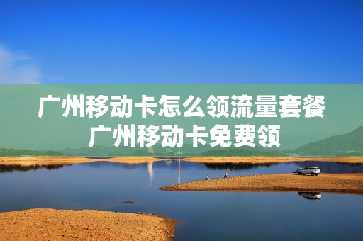 广州移动卡怎么领流量套餐 广州移动卡免费领