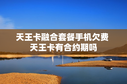 天王卡融合套餐手机欠费 天王卡有合约期吗
