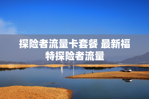 探险者流量卡套餐 最新福特探险者流量