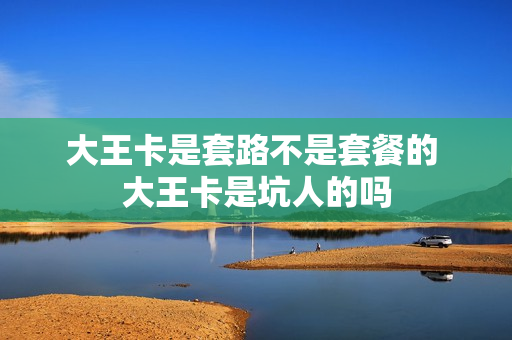 大王卡是套路不是套餐的 大王卡是坑人的吗