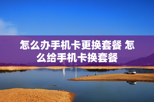 怎么办手机卡更换套餐 怎么给手机卡换套餐