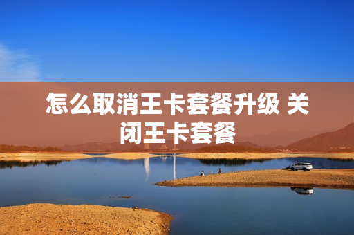 怎么取消王卡套餐升级 关闭王卡套餐