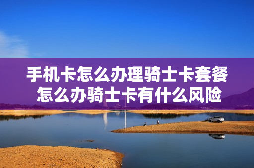 手机卡怎么办理骑士卡套餐 怎么办骑士卡有什么风险?