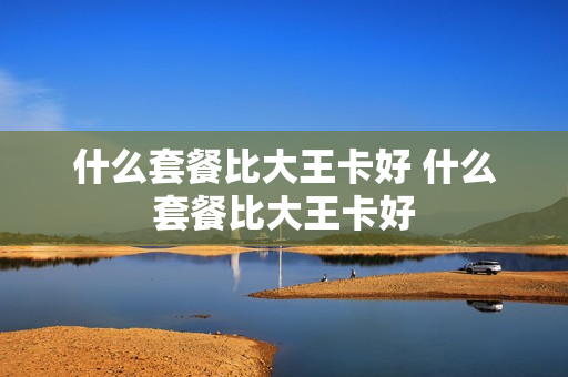 什么套餐比大王卡好 什么套餐比大王卡好