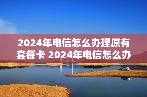 2024年电信怎么办理原有套餐卡 2024年电信怎么办理原有套餐卡业务