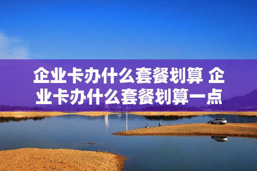 企业卡办什么套餐划算 企业卡办什么套餐划算一点