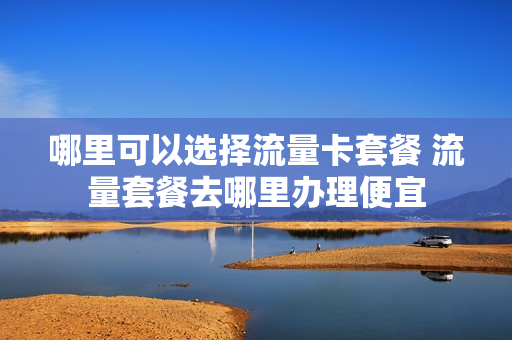 哪里可以选择流量卡套餐 流量套餐去哪里办理便宜