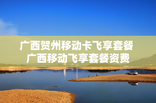 广西贺州移动卡飞享套餐 广西移动飞享套餐资费