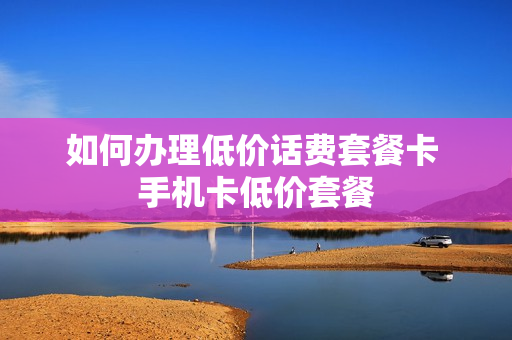 如何办理低价话费套餐卡 手机卡低价套餐