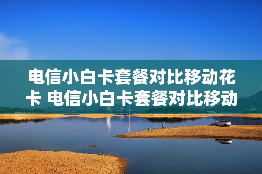 电信小白卡套餐对比移动花卡 电信小白卡套餐对比移动花卡的区别