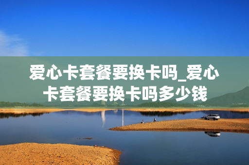 爱心卡套餐要换卡吗_爱心卡套餐要换卡吗多少钱