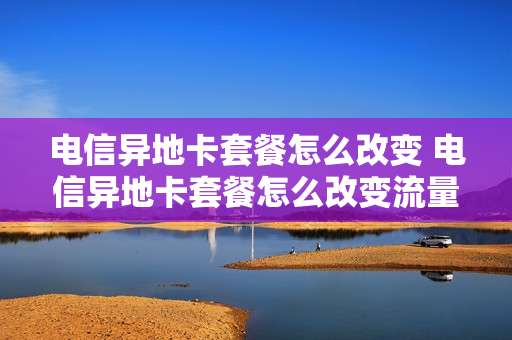 电信异地卡套餐怎么改变 电信异地卡套餐怎么改变流量
