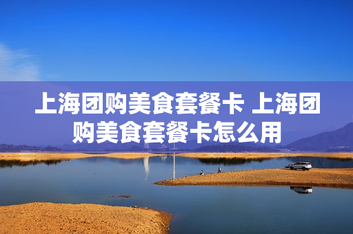 上海团购美食套餐卡 上海团购美食套餐卡怎么用