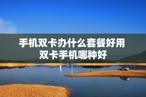 手机双卡办什么套餐好用 双卡手机哪种好