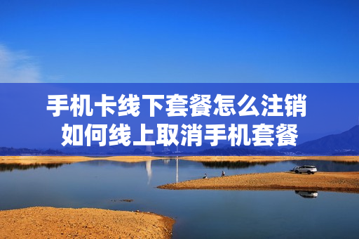 手机卡线下套餐怎么注销 如何线上取消手机套餐