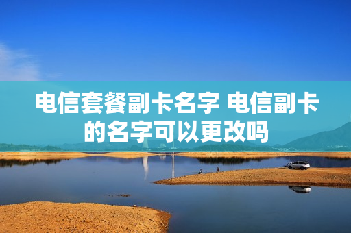 电信套餐副卡名字 电信副卡的名字可以更改吗