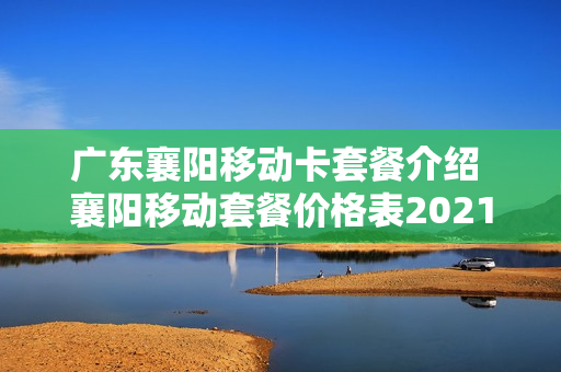 广东襄阳移动卡套餐介绍 襄阳移动套餐价格表2021