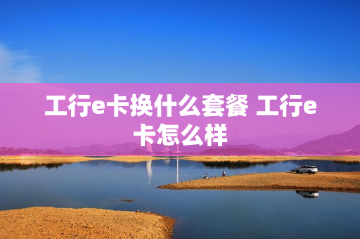 工行e卡换什么套餐 工行e卡怎么样