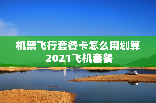 机票飞行套餐卡怎么用划算 2021飞机套餐