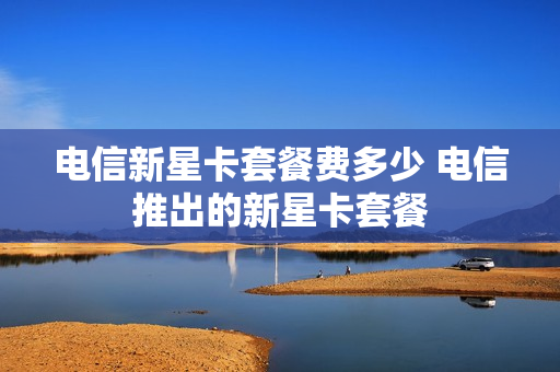 电信新星卡套餐费多少 电信推出的新星卡套餐