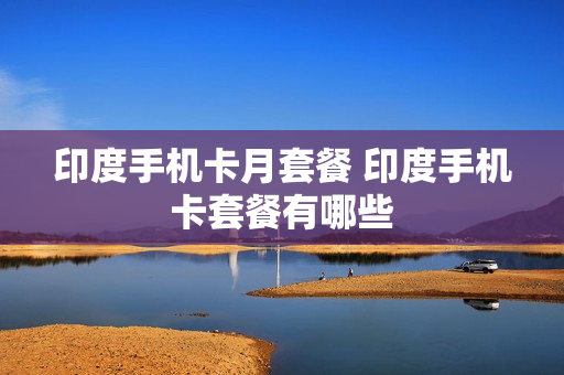 印度手机卡月套餐 印度手机卡套餐有哪些