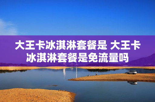 大王卡冰淇淋套餐是 大王卡冰淇淋套餐是免流量吗
