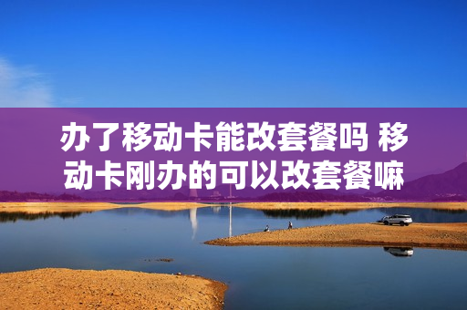 办了移动卡能改套餐吗 移动卡刚办的可以改套餐嘛