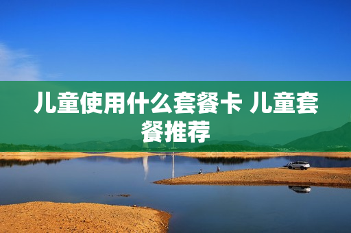 儿童使用什么套餐卡 儿童套餐推荐