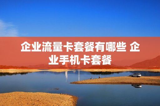 企业流量卡套餐有哪些 企业手机卡套餐