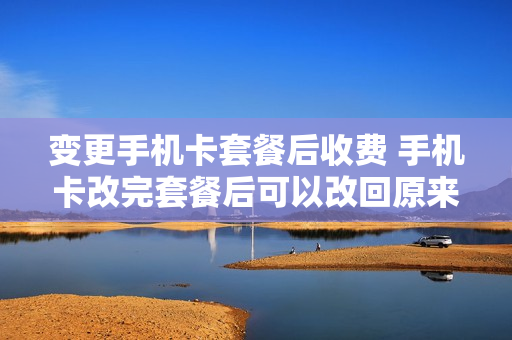 变更手机卡套餐后收费 手机卡改完套餐后可以改回原来的套餐吗