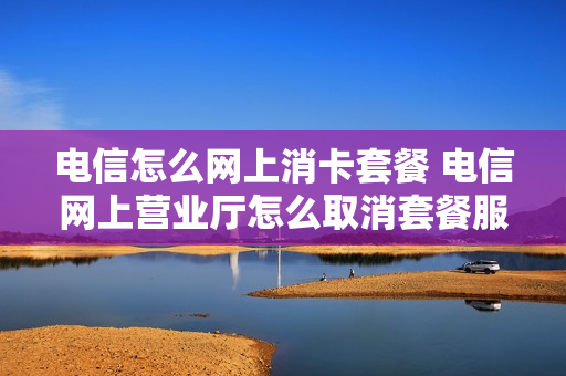 电信怎么网上消卡套餐 电信网上营业厅怎么取消套餐服务