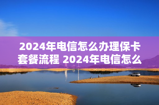 2024年电信怎么办理保卡套餐流程 2024年电信怎么办理保卡套餐流程图片