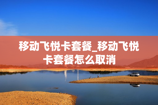 移动飞悦卡套餐_移动飞悦卡套餐怎么取消