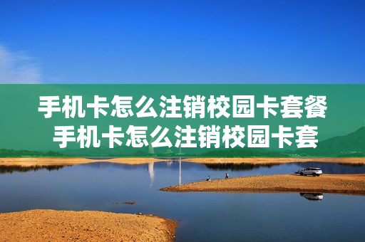 手机卡怎么注销校园卡套餐 手机卡怎么注销校园卡套餐业务