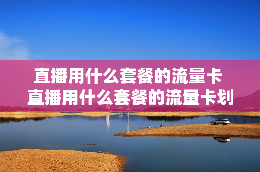 直播用什么套餐的流量卡 直播用什么套餐的流量卡划算