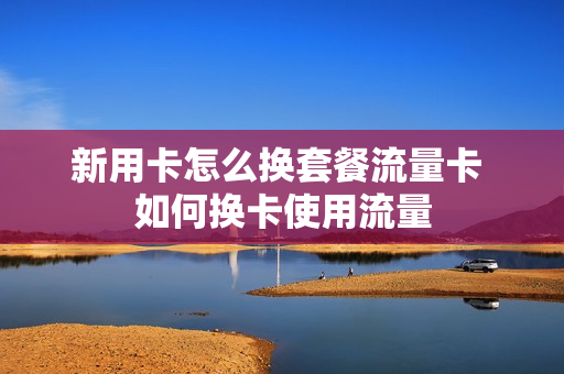 新用卡怎么换套餐流量卡 如何换卡使用流量