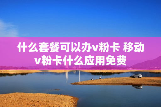 什么套餐可以办v粉卡 移动v粉卡什么应用免费