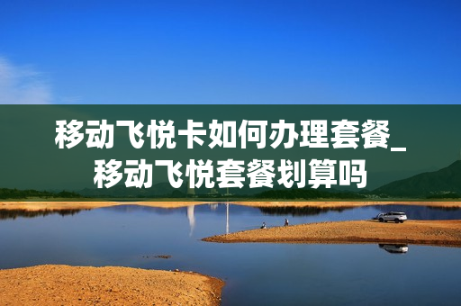 移动飞悦卡如何办理套餐_移动飞悦套餐划算吗