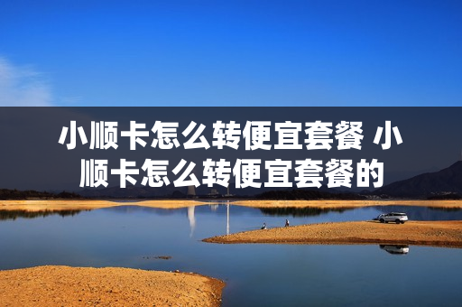 小顺卡怎么转便宜套餐 小顺卡怎么转便宜套餐的