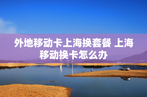 外地移动卡上海换套餐 上海移动换卡怎么办