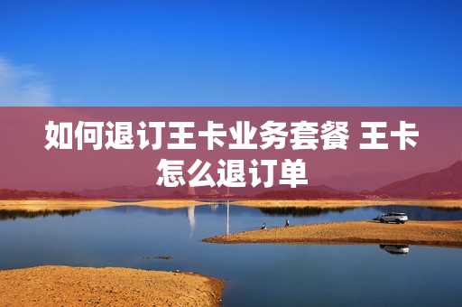 如何退订王卡业务套餐 王卡怎么退订单