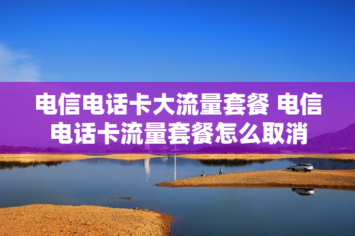 电信电话卡大流量套餐 电信电话卡流量套餐怎么取消