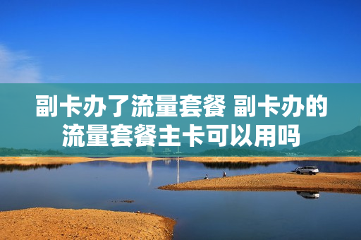 副卡办了流量套餐 副卡办的流量套餐主卡可以用吗