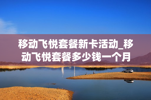 移动飞悦套餐新卡活动_移动飞悦套餐多少钱一个月