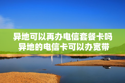 异地可以再办电信套餐卡吗 异地的电信卡可以办宽带吗
