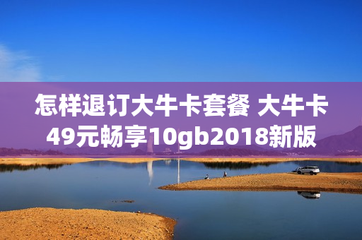 怎样退订大牛卡套餐 大牛卡49元畅享10gb2018新版
