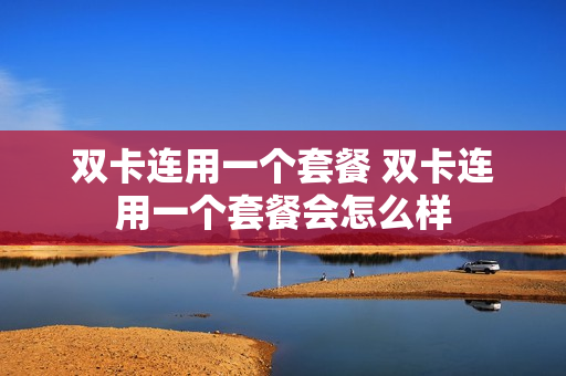 双卡连用一个套餐 双卡连用一个套餐会怎么样